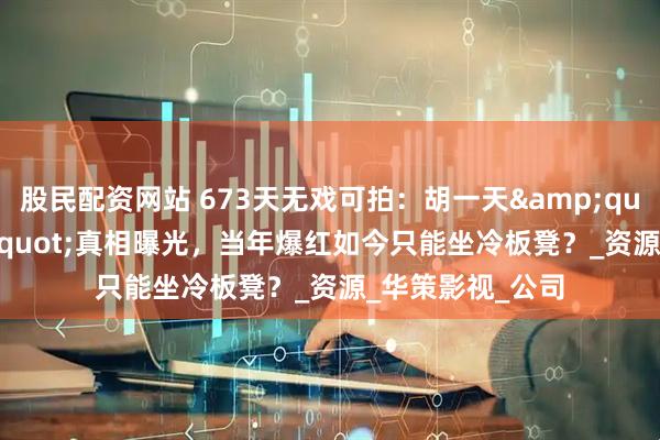 股民配资网站 673天无戏可拍：胡一天&quot;退休&quot;真相曝光，当年爆红如今只能坐冷板凳？_资源_华策影视_公司