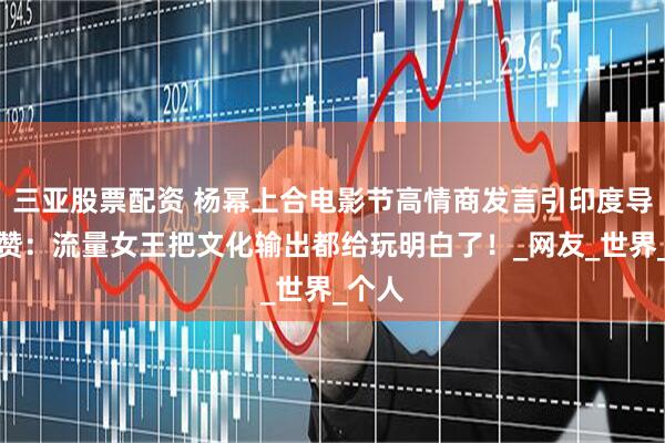 三亚股票配资 杨幂上合电影节高情商发言引印度导演点赞：流量女王把文化输出都给玩明白了！_网友_世界_个人