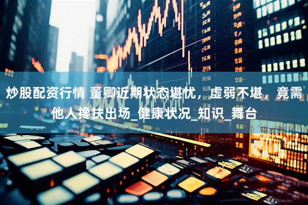炒股配资行情 董卿近期状态堪忧，虚弱不堪，竟需他人搀扶出场_健康状况_知识_舞台