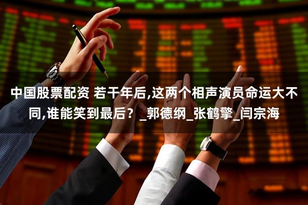 中国股票配资 若干年后,这两个相声演员命运大不同,谁能笑到最后？_郭德纲_张鹤擎_闫宗海