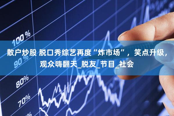 散户炒股 脱口秀综艺再度“炸市场”，笑点升级，观众嗨翻天_脱友_节目_社会