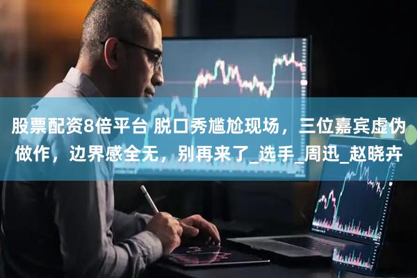 股票配资8倍平台 脱口秀尴尬现场，三位嘉宾虚伪做作，边界感全无，别再来了_选手_周迅_赵晓卉
