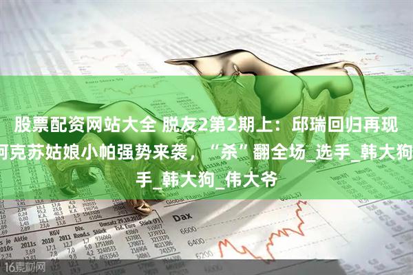 股票配资网站大全 脱友2第2期上：邱瑞回归再现风采，阿克苏姑娘小帕强势来袭，“杀”翻全场_选手_韩大狗_伟大爷