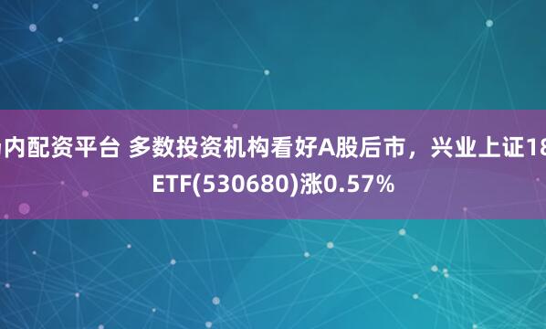 场内配资平台 多数投资机构看好A股后市，兴业上证180ETF(530680)涨0.57%