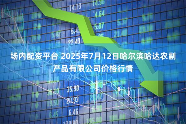 场内配资平台 2025年7月12日哈尔滨哈达农副产品有限公司价格行情