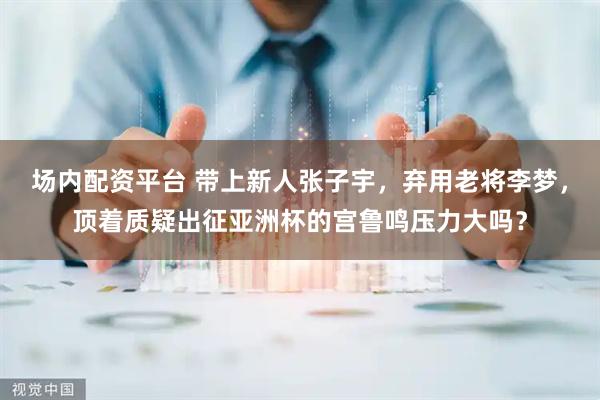 场内配资平台 带上新人张子宇，弃用老将李梦，顶着质疑出征亚洲杯的宫鲁鸣压力大吗？