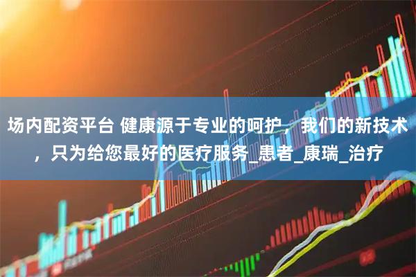 场内配资平台 健康源于专业的呵护，我们的新技术，只为给您最好的医疗服务_患者_康瑞_治疗