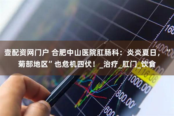 壹配资网门户 合肥中山医院肛肠科：炎炎夏日，“菊部地区”也危机四伏！_治疗_肛门_饮食