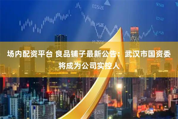 场内配资平台 良品铺子最新公告：武汉市国资委将成为公司实控人