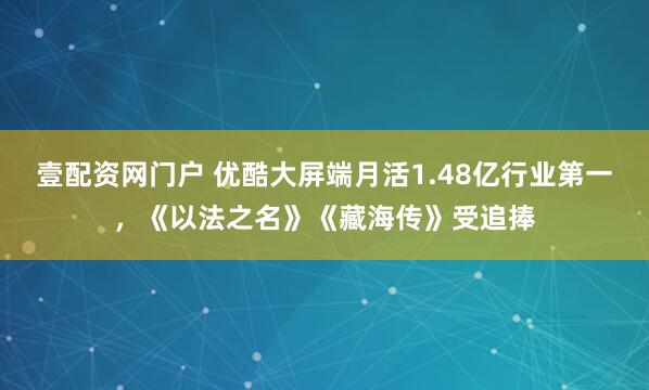 壹配资网门户 优酷大屏端月活1.48亿行业第一，《以法之名》《藏海传》受追捧