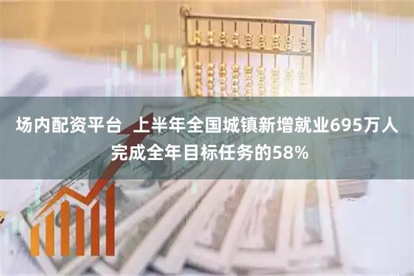 场内配资平台  上半年全国城镇新增就业695万人 完成全年目标任务的58%