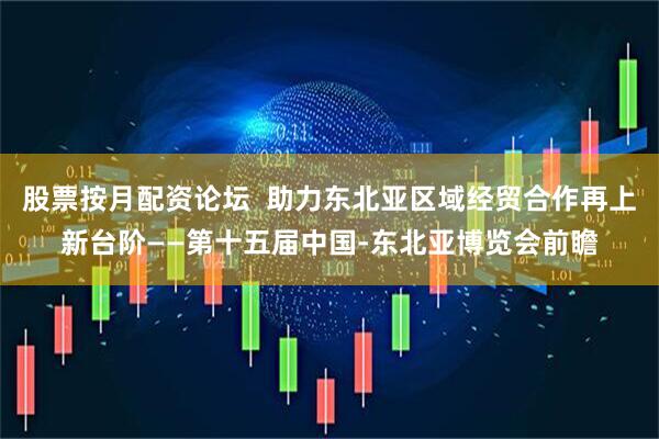 股票按月配资论坛  助力东北亚区域经贸合作再上新台阶——第十五届中国-东北亚博览会前瞻