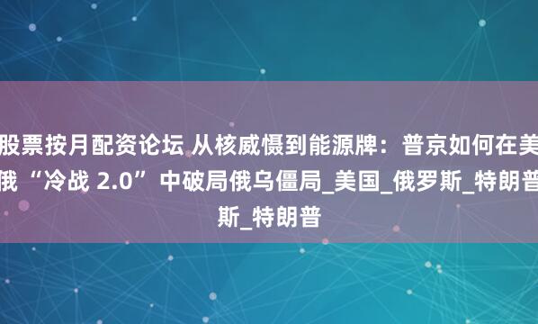 股票按月配资论坛 从核威慑到能源牌：普京如何在美俄 “冷战 2.0” 中破局俄乌僵局_美国_俄罗斯_特朗普